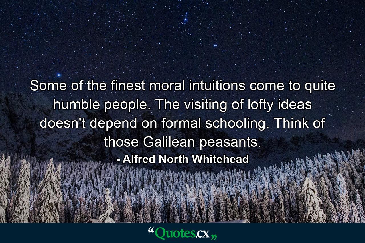 Some of the finest moral intuitions come to quite humble people. The visiting of lofty ideas doesn't depend on formal schooling. Think of those Galilean peasants. - Quote by Alfred North Whitehead