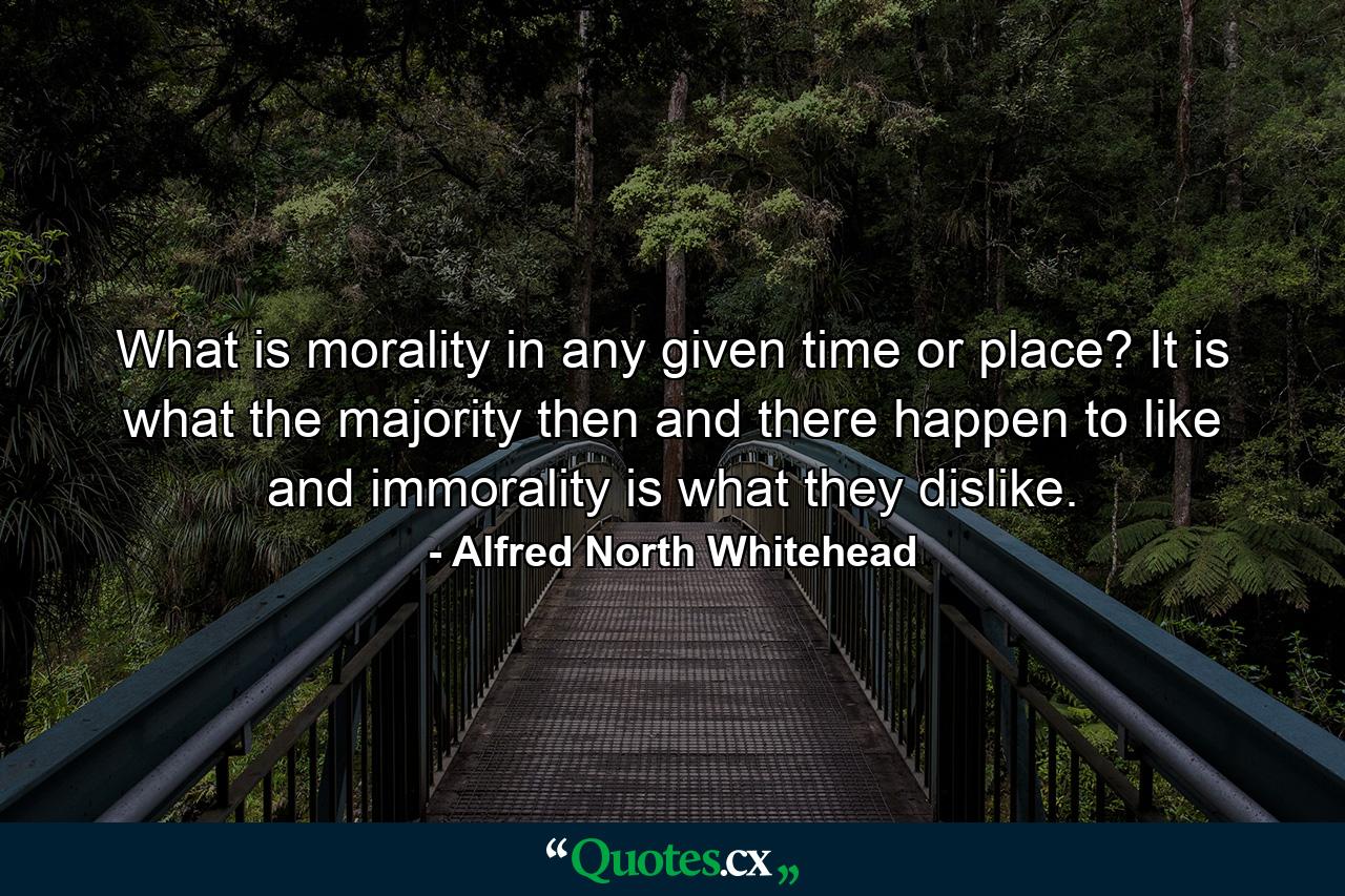 What is morality in any given time or place? It is what the majority then and there happen to like  and immorality is what they dislike. - Quote by Alfred North Whitehead