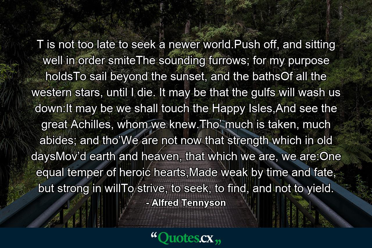 T is not too late to seek a newer world.Push off, and sitting well in order smiteThe sounding furrows; for my purpose holdsTo sail beyond the sunset, and the bathsOf all the western stars, until I die. It may be that the gulfs will wash us down:It may be we shall touch the Happy Isles,And see the great Achilles, whom we knew.Tho’ much is taken, much abides; and tho’We are not now that strength which in old daysMov’d earth and heaven, that which we are, we are:One equal temper of heroic hearts,Made weak by time and fate, but strong in willTo strive, to seek, to find, and not to yield. - Quote by Alfred Tennyson