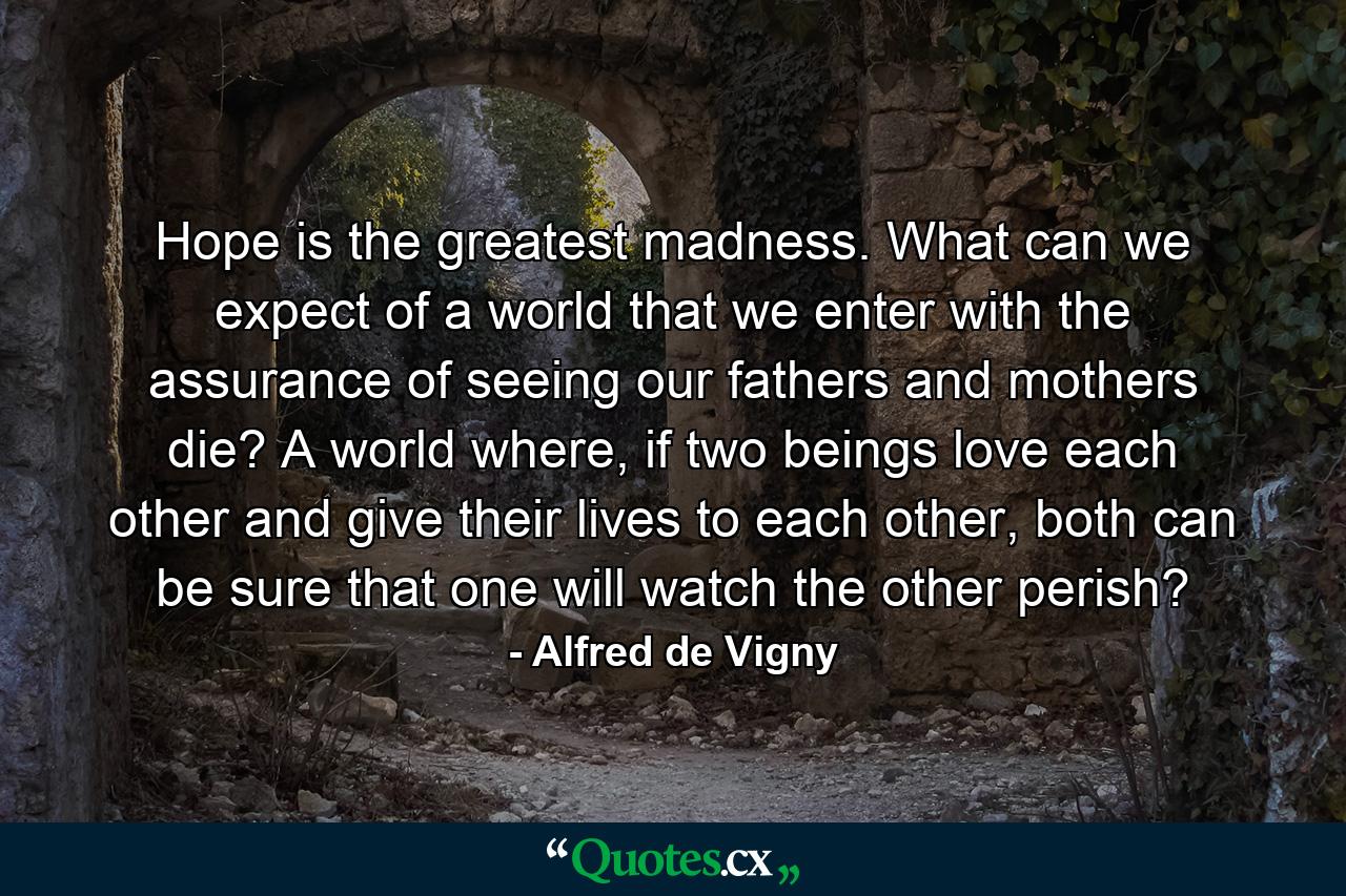 Hope is the greatest madness. What can we expect of a world that we enter with the assurance of seeing our fathers and mothers die? A world where, if two beings love each other and give their lives to each other, both can be sure that one will watch the other perish? - Quote by Alfred de Vigny