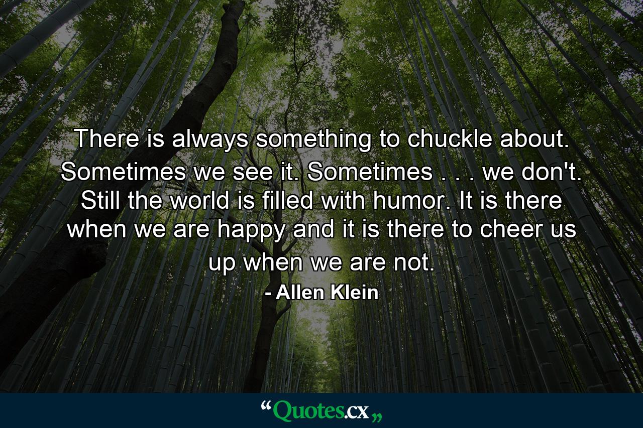 There is always something to chuckle about. Sometimes we see it. Sometimes . . . we don't. Still  the world is filled with humor. It is there when we are happy and it is there to cheer us up when we are not. - Quote by Allen Klein