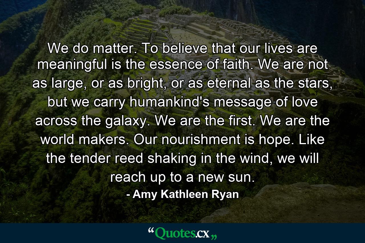 We do matter. To believe that our lives are meaningful is the essence of faith. We are not as large, or as bright, or as eternal as the stars, but we carry humankind's message of love across the galaxy. We are the first. We are the world makers. Our nourishment is hope. Like the tender reed shaking in the wind, we will reach up to a new sun. - Quote by Amy Kathleen Ryan