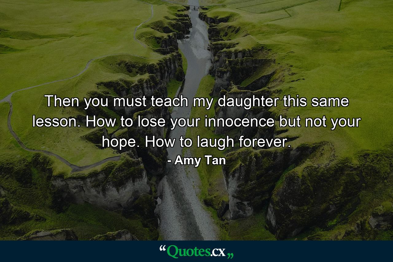 Then you must teach my daughter this same lesson. How to lose your innocence but not your hope. How to laugh forever. - Quote by Amy Tan