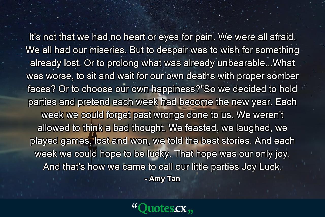 It's not that we had no heart or eyes for pain. We were all afraid. We all had our miseries. But to despair was to wish for something already lost. Or to prolong what was already unbearable...What was worse, to sit and wait for our own deaths with proper somber faces? Or to choose our own happiness?