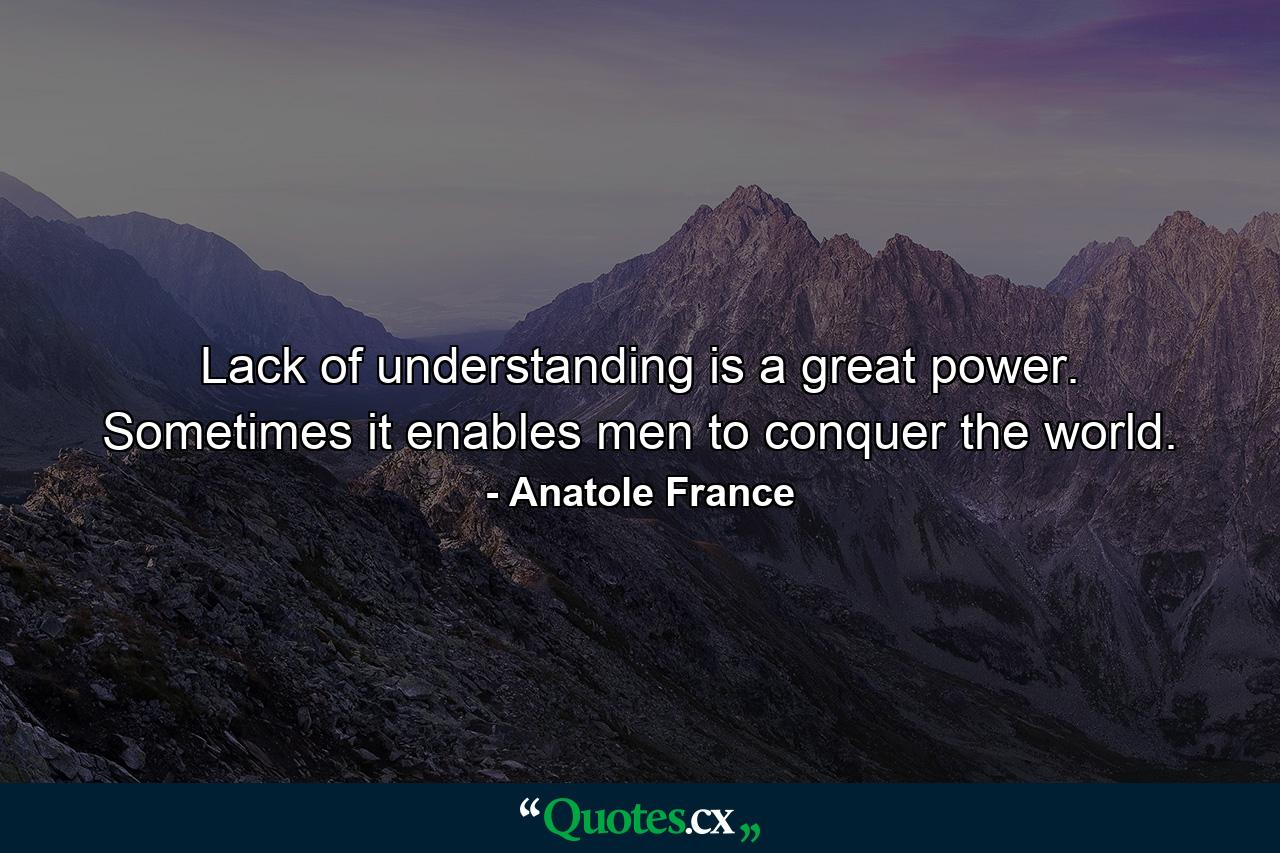 Lack of understanding is a great power. Sometimes it enables men to conquer the world. - Quote by Anatole France