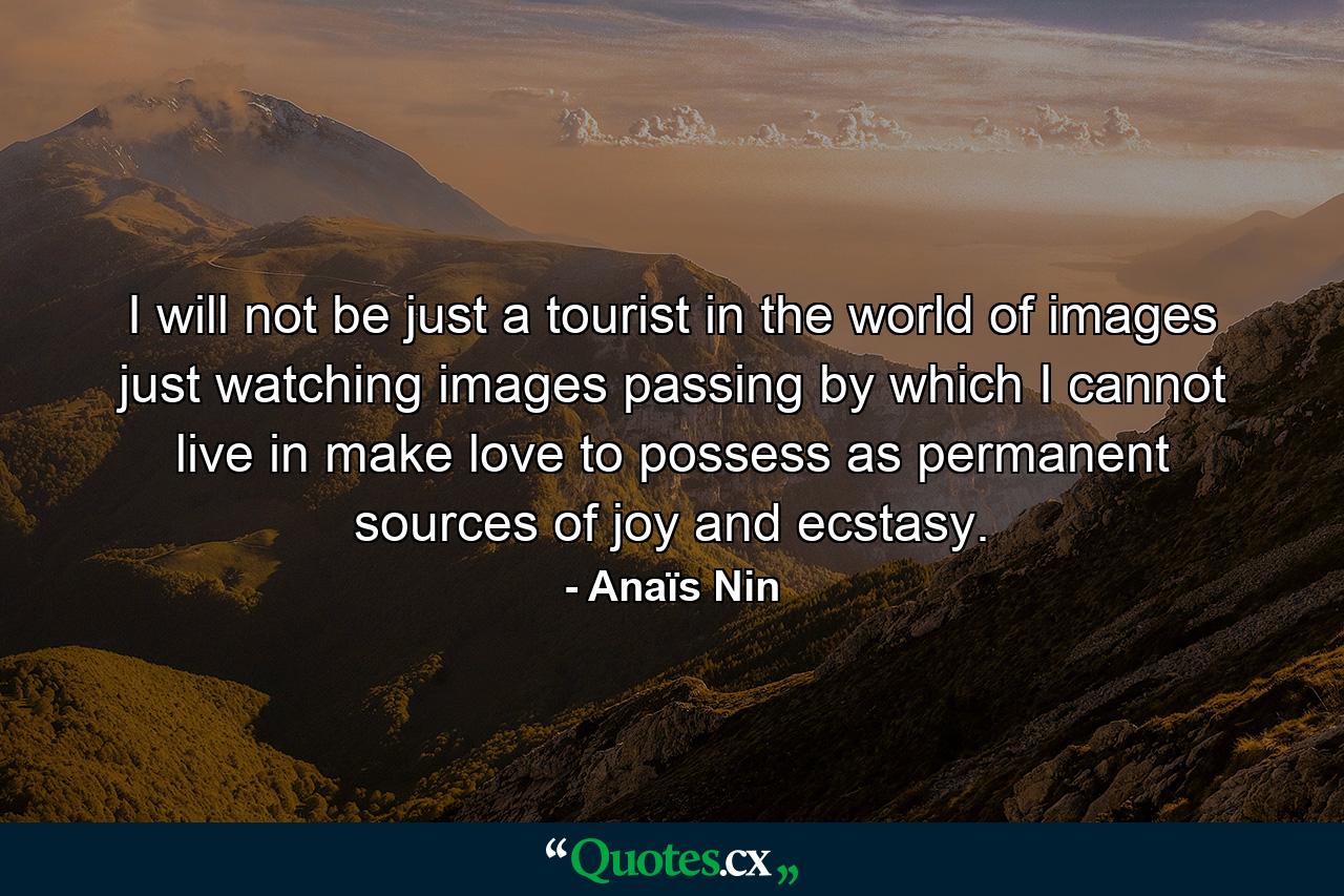 I will not be just a tourist in the world of images  just watching images passing by which I cannot live in  make love to  possess as permanent sources of joy and ecstasy. - Quote by Anaïs Nin