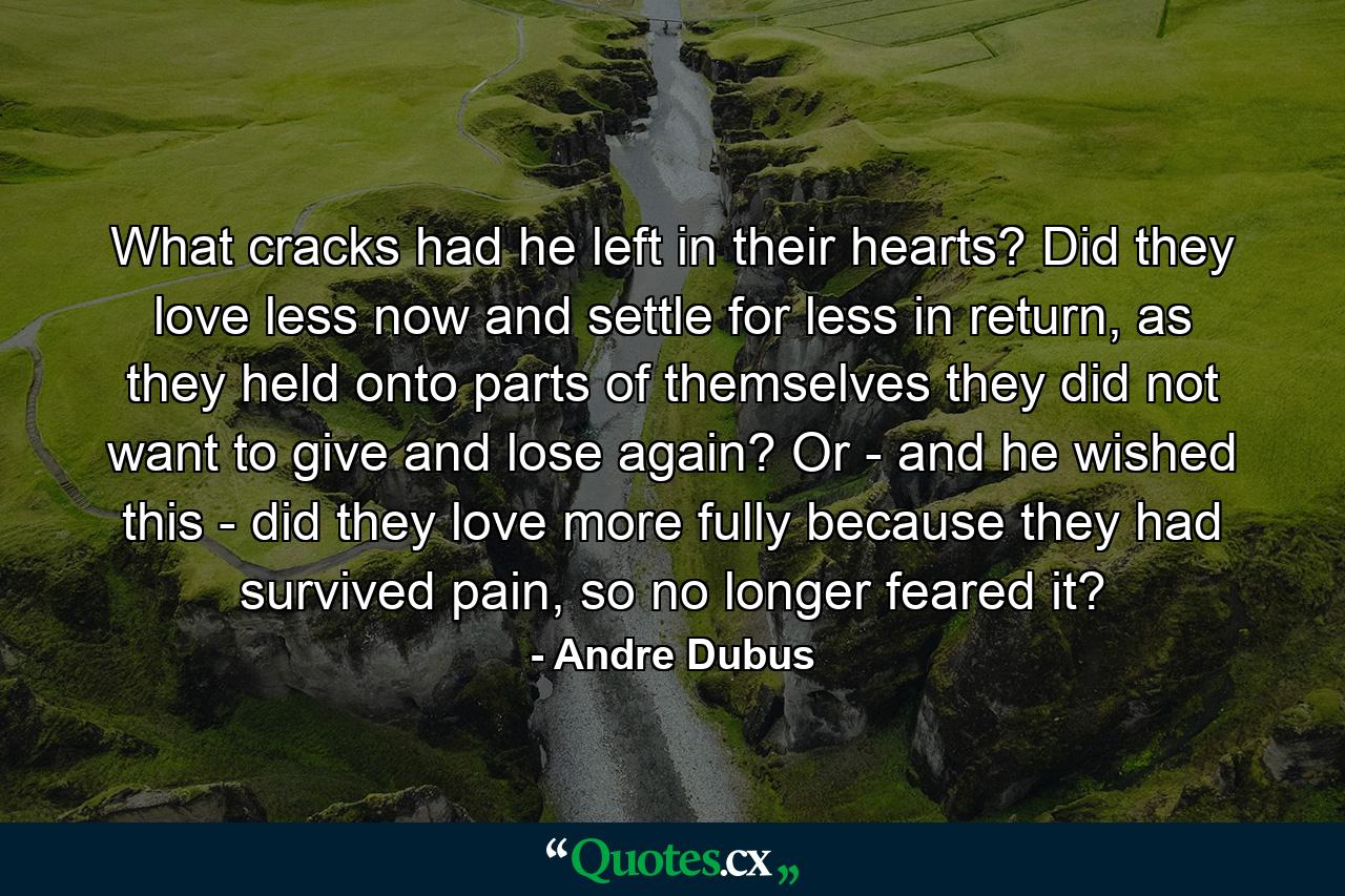 What cracks had he left in their hearts? Did they love less now and settle for less in return, as they held onto parts of themselves they did not want to give and lose again? Or - and he wished this - did they love more fully because they had survived pain, so no longer feared it? - Quote by Andre Dubus