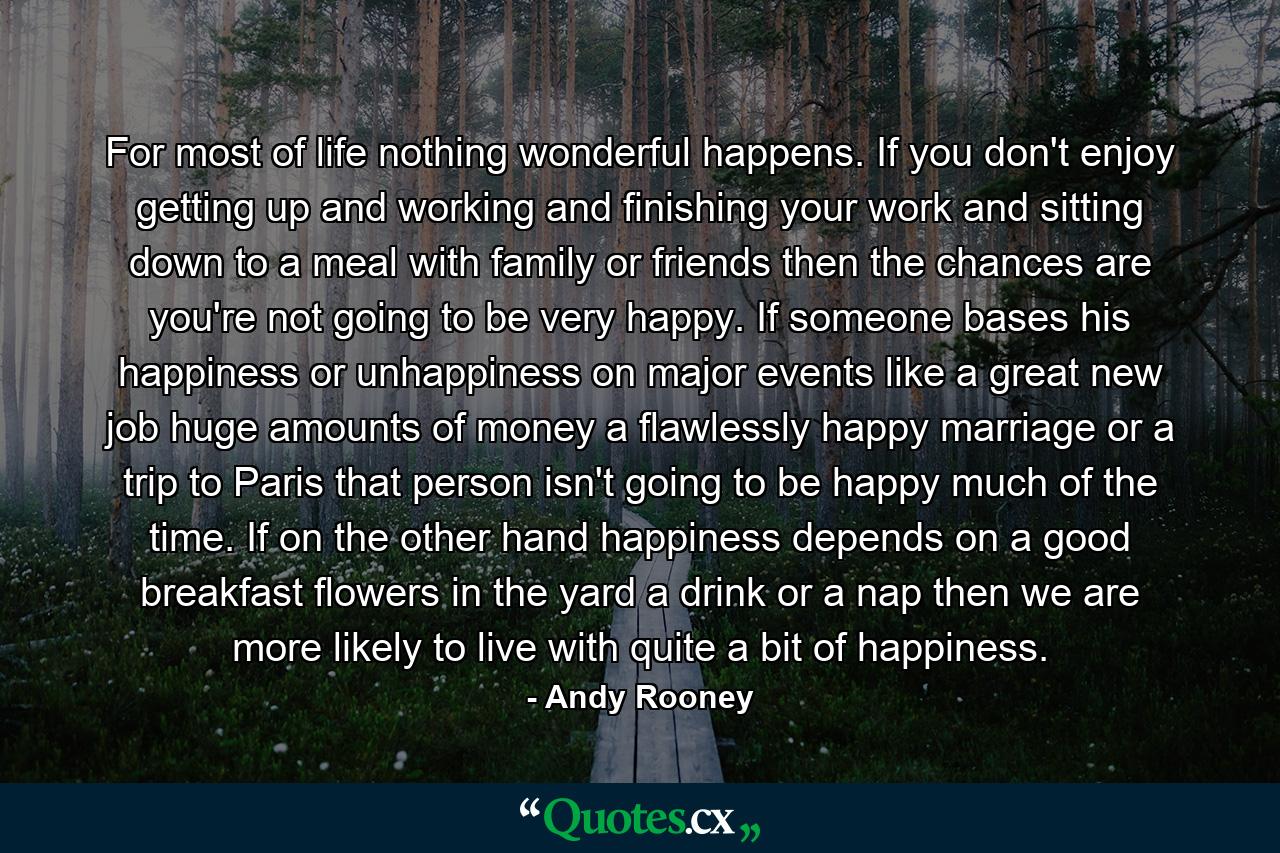 For most of life  nothing wonderful happens. If you don't enjoy getting up and working and finishing your work and sitting down to a meal with family or friends  then the chances are you're not going to be very happy. If someone bases his happiness or unhappiness on major events like a great new job  huge amounts of money  a flawlessly happy marriage or a trip to Paris  that person isn't going to be happy much of the time. If  on the other hand  happiness depends on a good breakfast  flowers in the yard  a drink or a nap  then we are more likely to live with quite a bit of happiness. - Quote by Andy Rooney