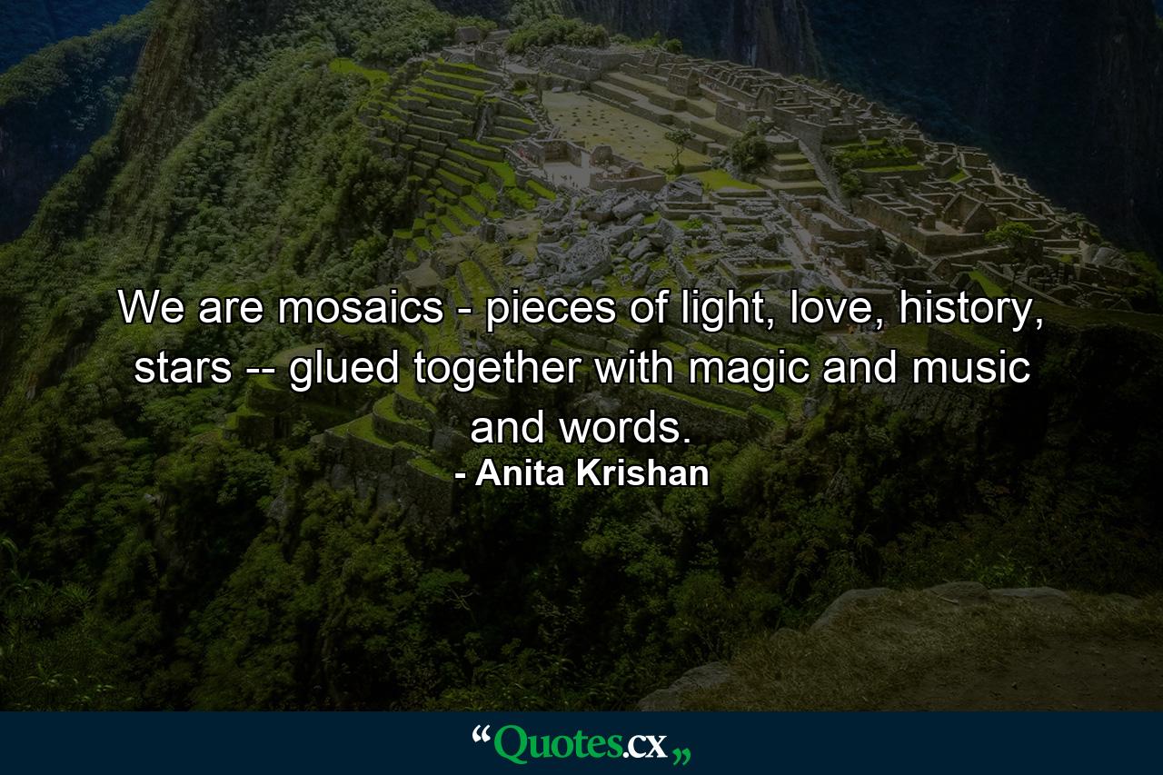 We are mosaics - pieces of light, love, history, stars -- glued together with magic and music and words. - Quote by Anita Krishan