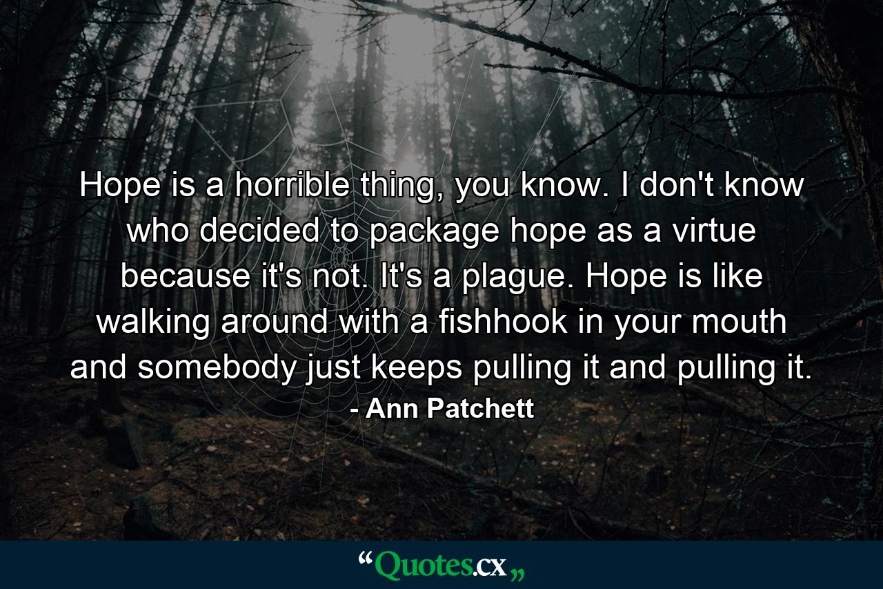 Hope is a horrible thing, you know. I don't know who decided to package hope as a virtue because it's not. It's a plague. Hope is like walking around with a fishhook in your mouth and somebody just keeps pulling it and pulling it. - Quote by Ann Patchett