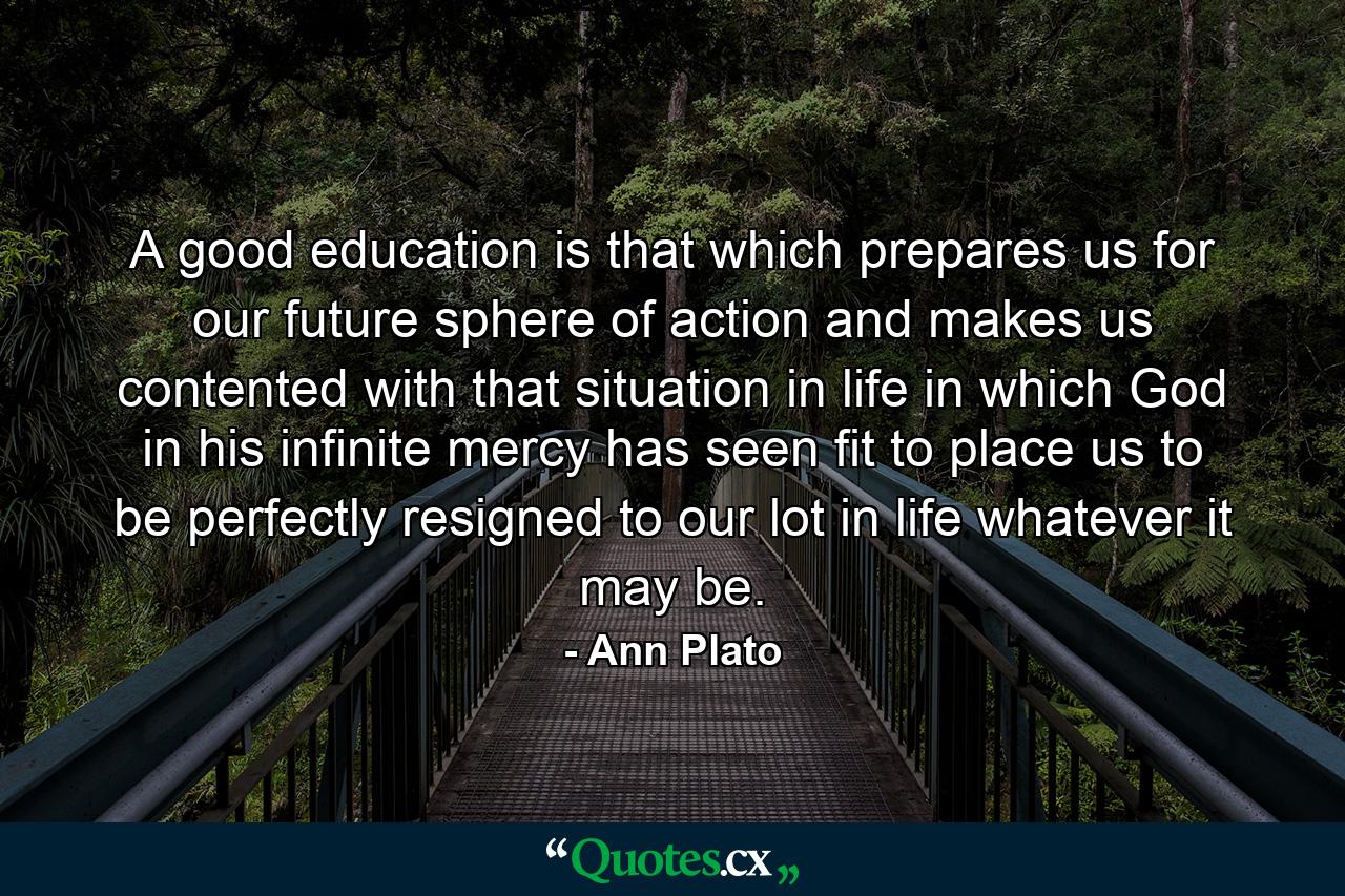 A good education is that which prepares us for our future sphere of action and makes us contented with that situation in life in which God  in his infinite mercy  has seen fit to place us  to be perfectly resigned to our lot in life  whatever it may be. - Quote by Ann Plato