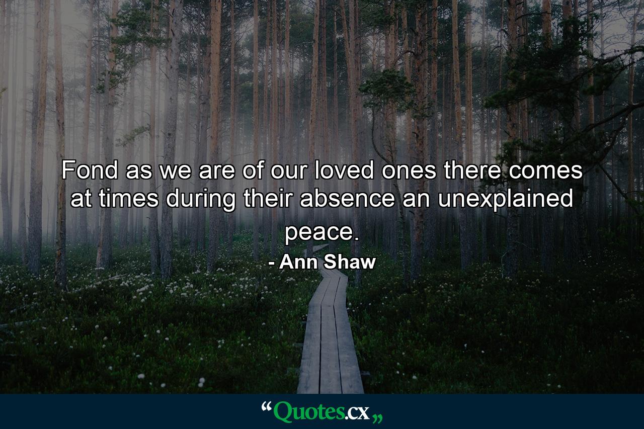 Fond as we are of our loved ones  there comes at times during their absence an unexplained peace. - Quote by Ann Shaw