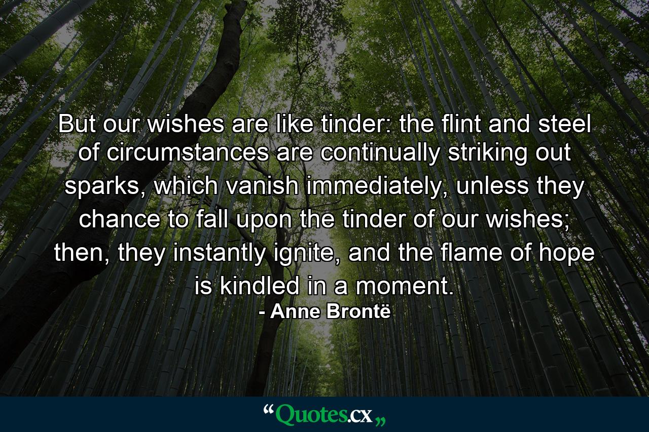 But our wishes are like tinder: the flint and steel of circumstances are continually striking out sparks, which vanish immediately, unless they chance to fall upon the tinder of our wishes; then, they instantly ignite, and the flame of hope is kindled in a moment. - Quote by Anne Brontë