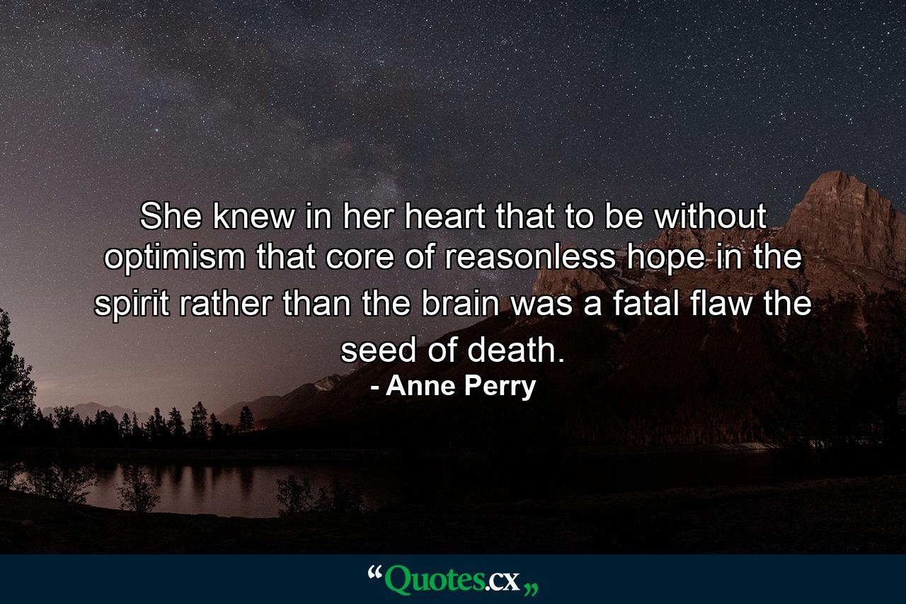 She knew in her heart that to be without optimism  that core of reasonless hope in the spirit  rather than the brain  was a fatal flaw  the seed of death. - Quote by Anne Perry