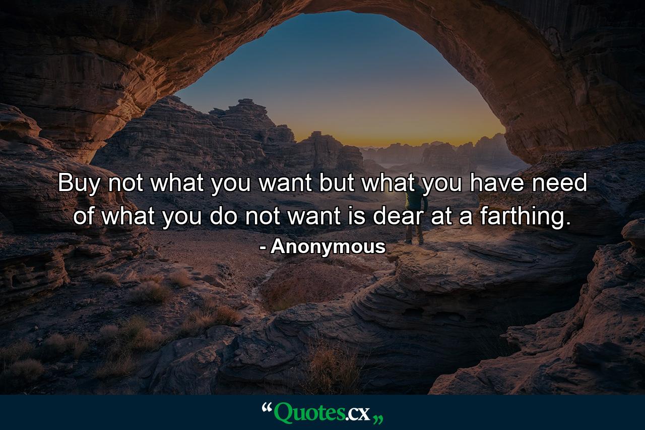 Buy not what you want  but what you have need of  what you do not want is dear at a farthing. - Quote by Anonymous