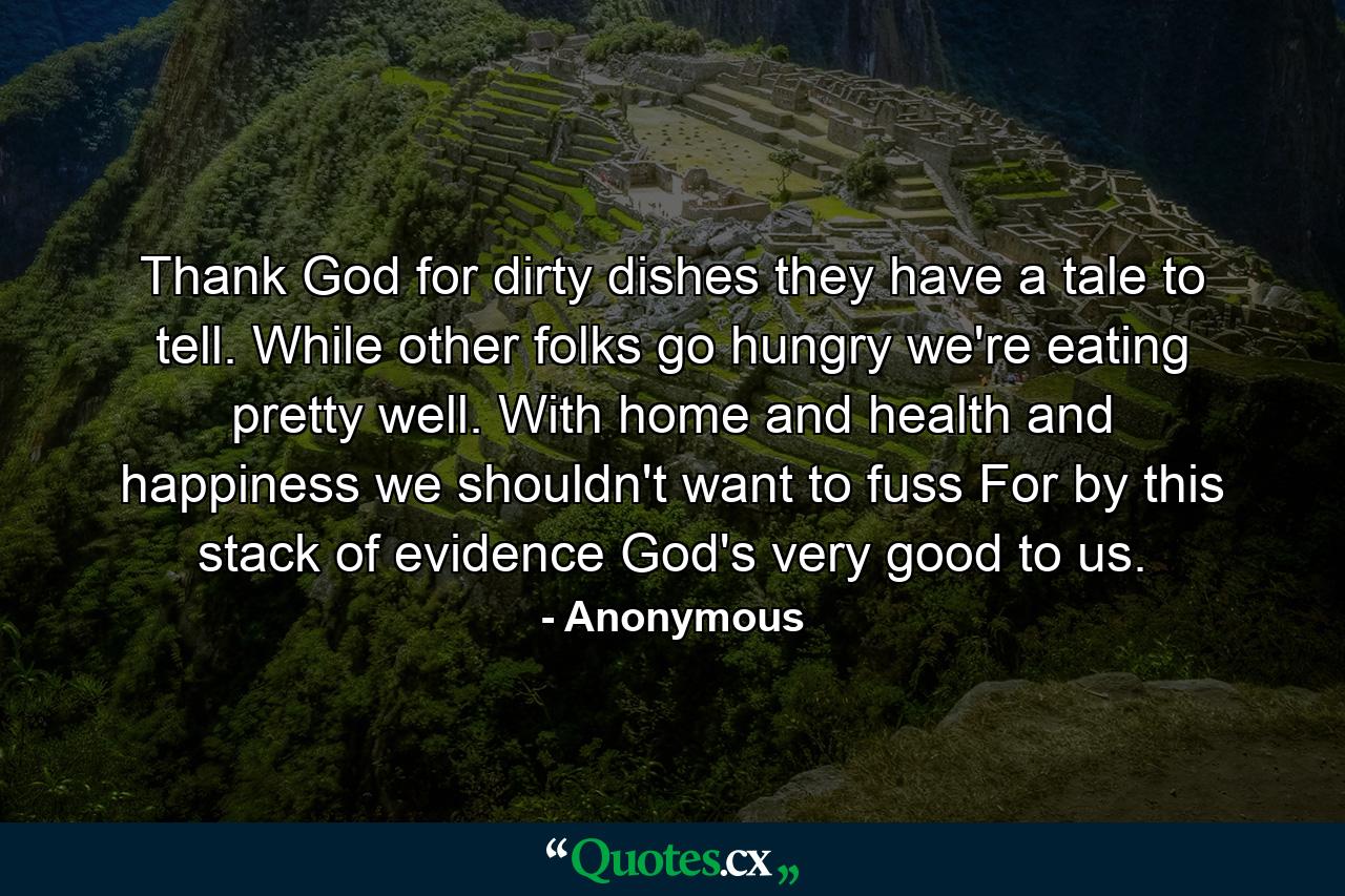 Thank God for dirty dishes  they have a tale to tell. While other folks go hungry  we're eating pretty well. With home  and health  and happiness  we shouldn't want to fuss  For by this stack of evidence  God's very good to us. - Quote by Anonymous