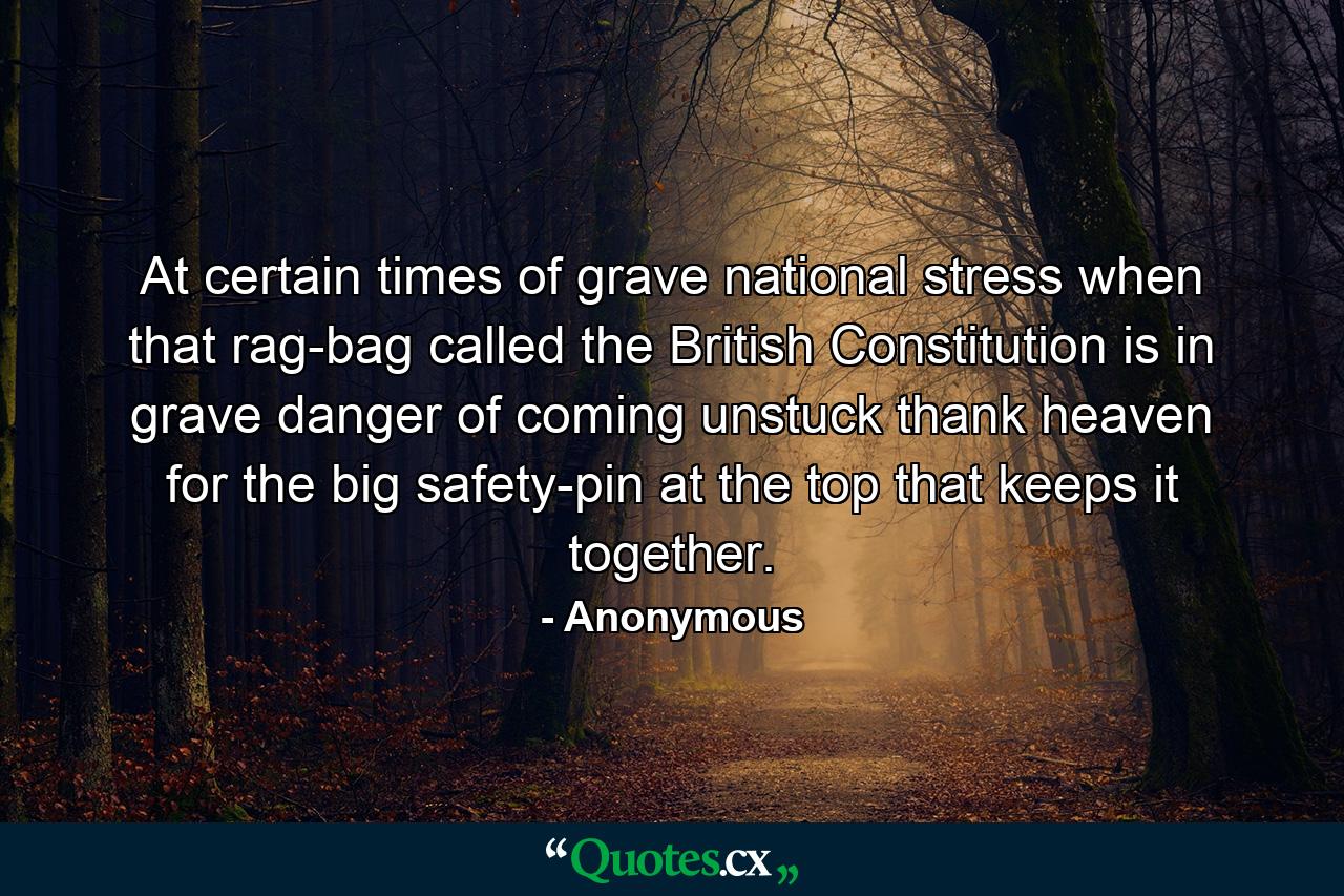 At certain times of grave national stress  when that rag-bag called the British Constitution is in grave danger of coming unstuck  thank heaven for the big safety-pin at the top that keeps it together. - Quote by Anonymous