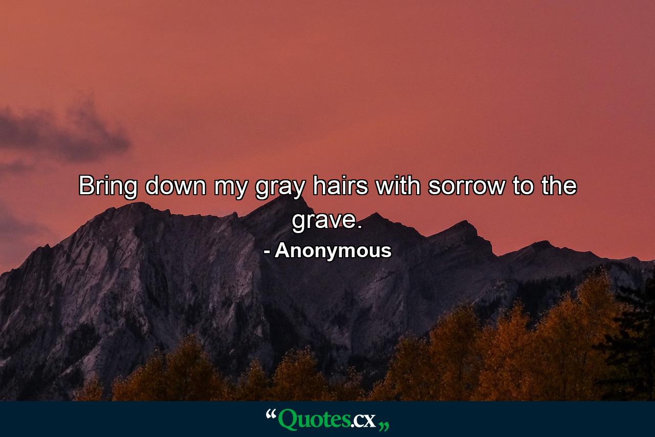 Bring down my gray hairs with sorrow to the grave. - Quote by Anonymous