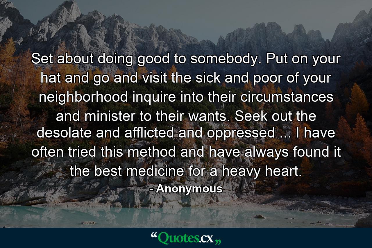 Set about doing good to somebody. Put on your hat and go and visit the sick and poor of your neighborhood  inquire into their circumstances and minister to their wants. Seek out the desolate and afflicted and oppressed ... I have often tried this method  and have always found it the best medicine for a heavy heart. - Quote by Anonymous