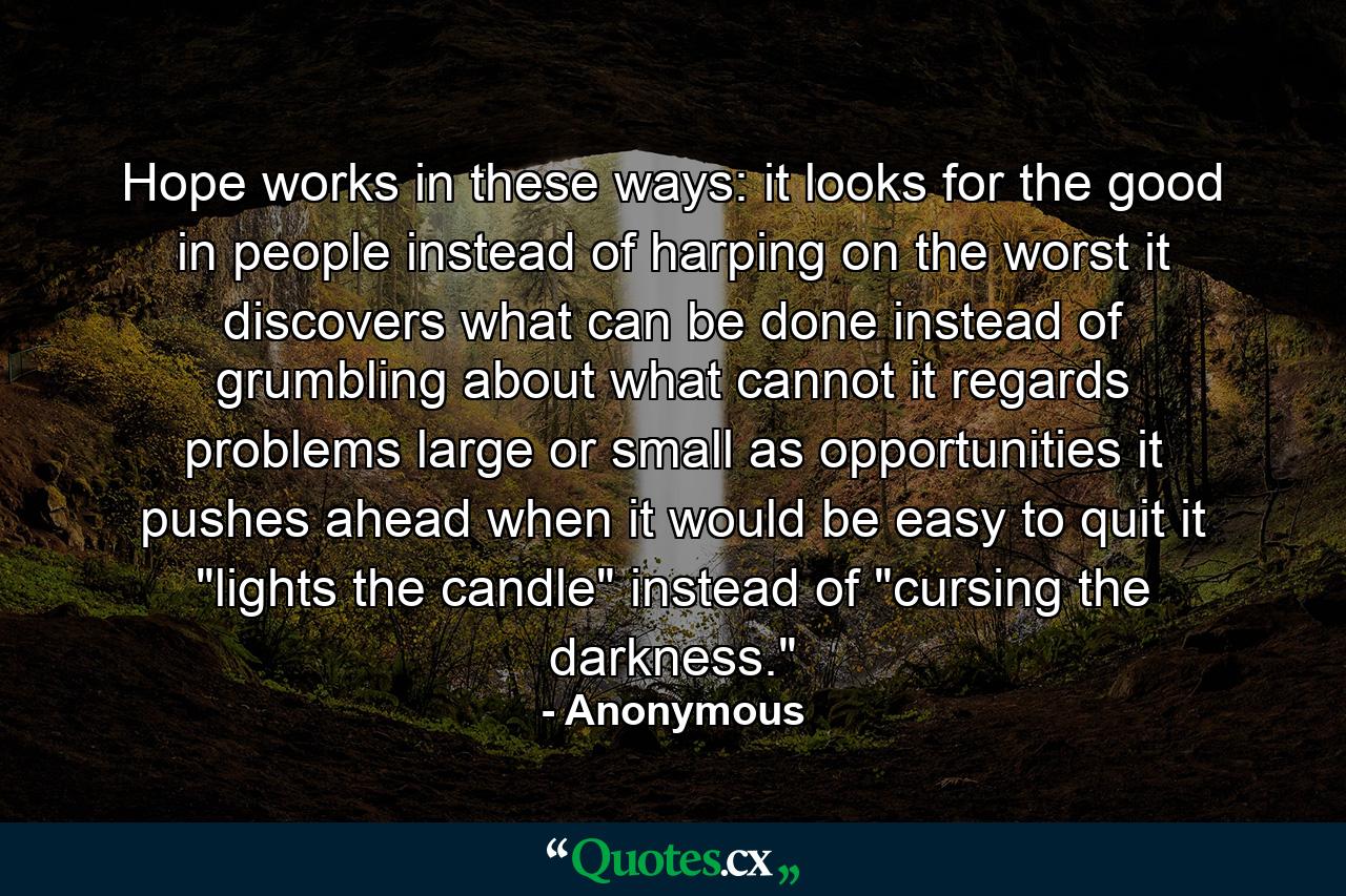 Hope works in these ways: it looks for the good in people instead of harping on the worst  it discovers what can be done instead of grumbling about what cannot  it regards problems  large or small  as opportunities  it pushes ahead when it would be easy to quit  it 