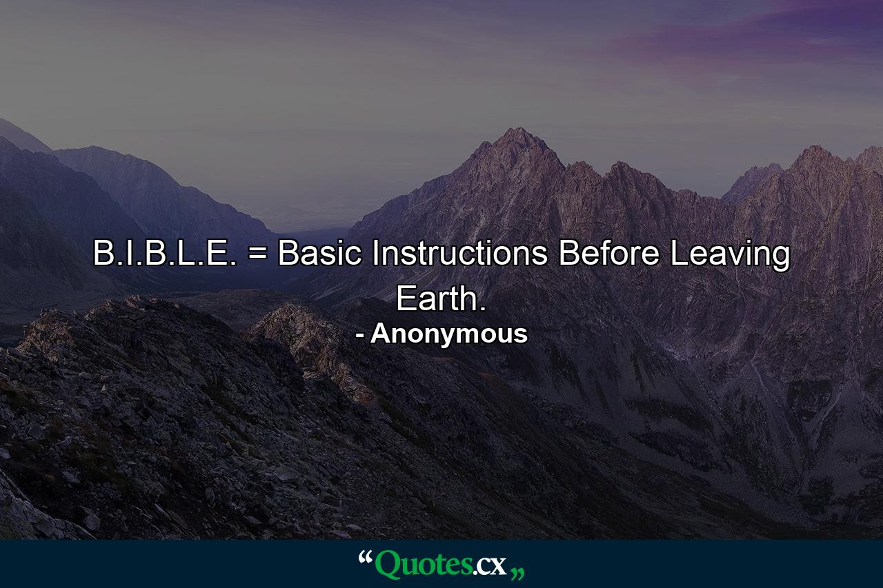 B.I.B.L.E. = Basic Instructions Before Leaving Earth. - Quote by Anonymous