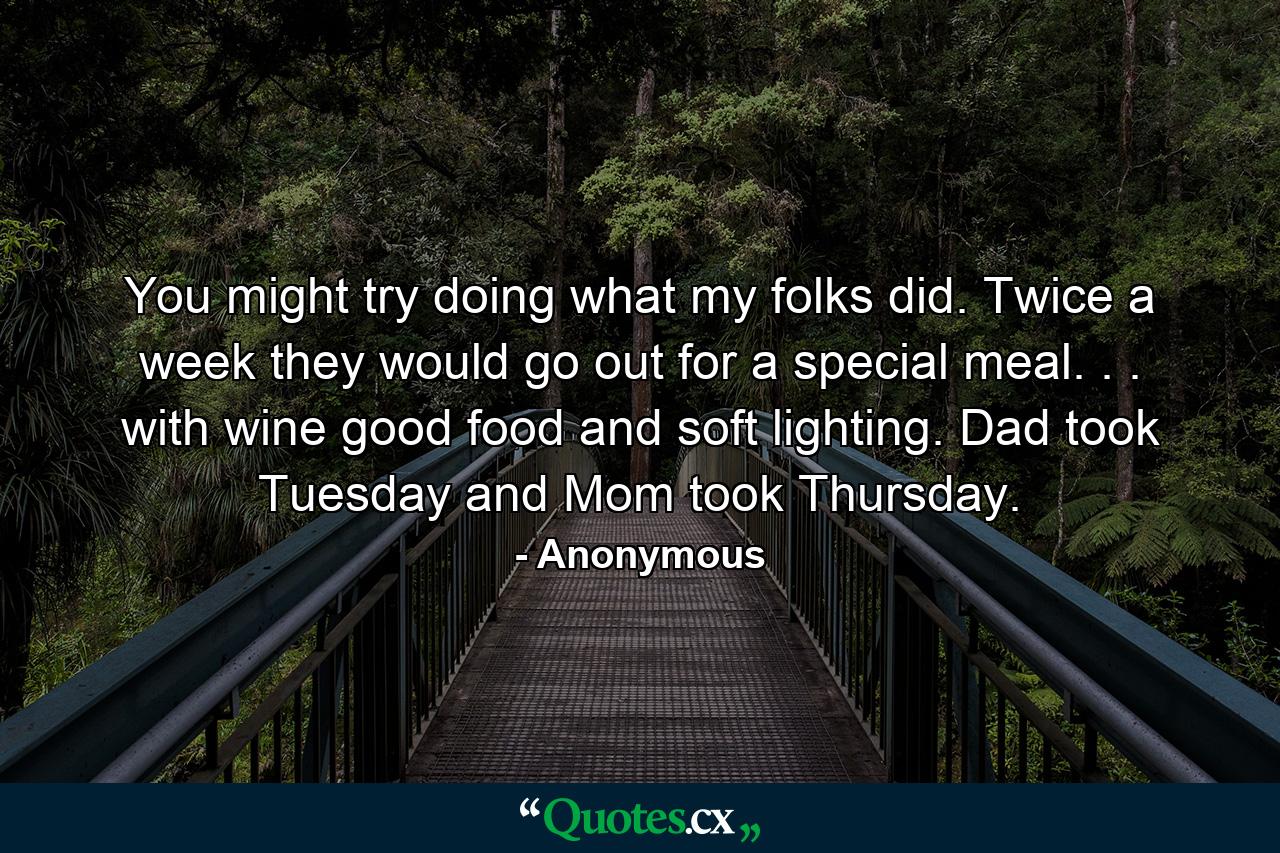 You might try doing what my folks did. Twice a week they would go out for a special meal. . . with wine  good food  and soft lighting. Dad took Tuesday and Mom took Thursday. - Quote by Anonymous