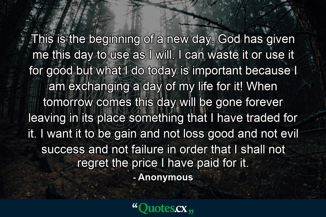 This is the beginning of a new day. God has given me this day to use as I will. I can waste it or use it for good  but what I do today is important  because I am exchanging a day of my life for it! When tomorrow comes  this day will be gone forever  leaving in its place something that I have traded for it. I want it to be gain  and not loss  good  and not evil  success  and not failure  in order that I shall not regret the price I have paid for it. - Quote by Anonymous