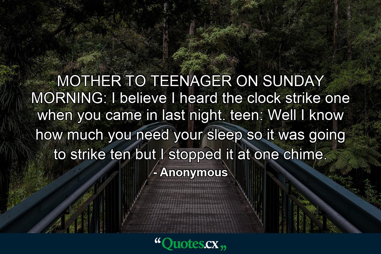 MOTHER TO TEENAGER ON SUNDAY MORNING: I believe I heard the clock strike one when you came in last night. teen: Well  I know how much you need your sleep  so it was going to strike ten but I stopped it at one chime. - Quote by Anonymous