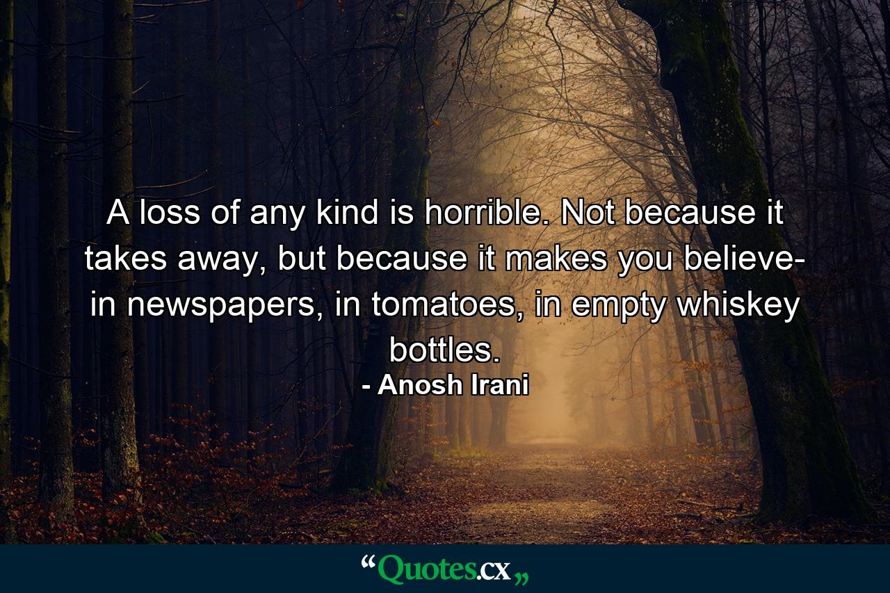 A loss of any kind is horrible. Not because it takes away, but because it makes you believe- in newspapers, in tomatoes, in empty whiskey bottles. - Quote by Anosh Irani