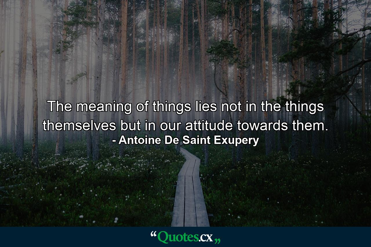 The meaning of things lies not in the things themselves  but in our attitude towards them. - Quote by Antoine De Saint Exupery