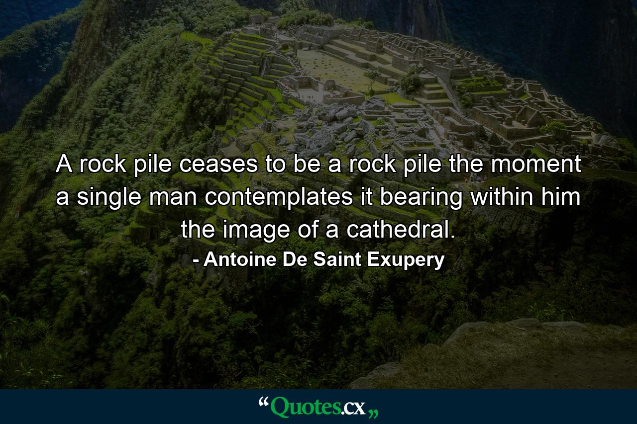 A rock pile ceases to be a rock pile the moment a single man contemplates it  bearing within him the image of a cathedral. - Quote by Antoine De Saint Exupery