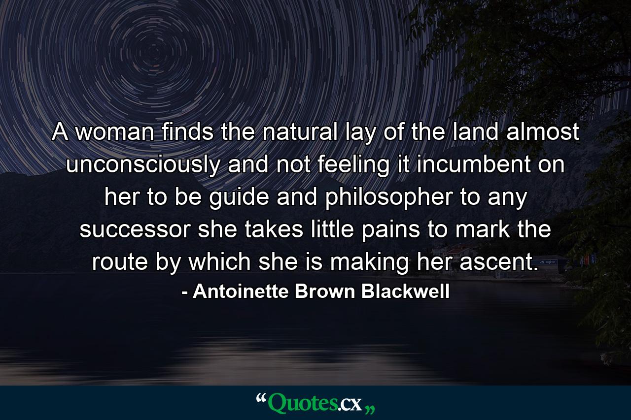 A woman finds the natural lay of the land almost unconsciously  and not feeling it incumbent on her to be guide and philosopher to any successor  she takes little pains to mark the route by which she is making her ascent. - Quote by Antoinette Brown Blackwell