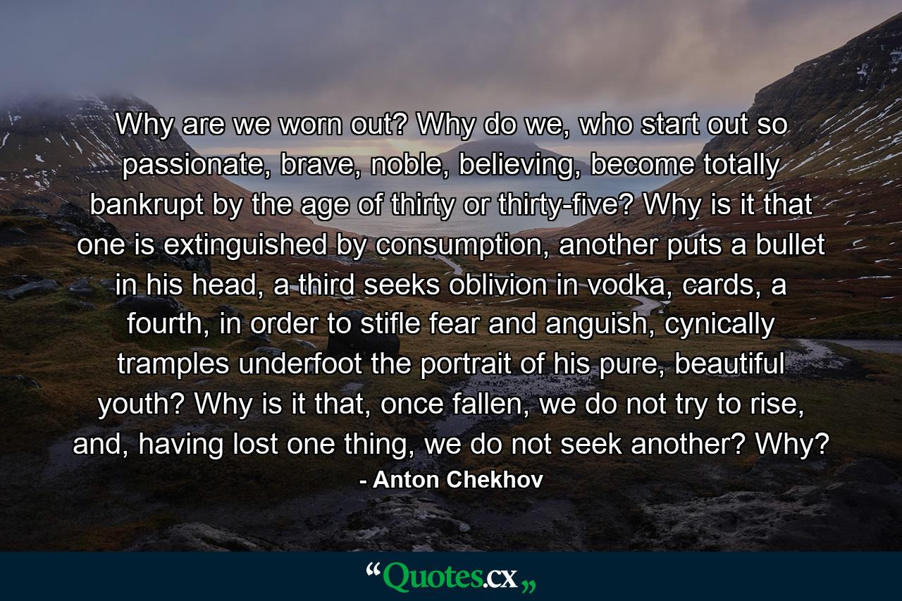 Why are we worn out? Why do we, who start out so passionate, brave, noble, believing, become totally bankrupt by the age of thirty or thirty-five? Why is it that one is extinguished by consumption, another puts a bullet in his head, a third seeks oblivion in vodka, cards, a fourth, in order to stifle fear and anguish, cynically tramples underfoot the portrait of his pure, beautiful youth? Why is it that, once fallen, we do not try to rise, and, having lost one thing, we do not seek another? Why? - Quote by Anton Chekhov