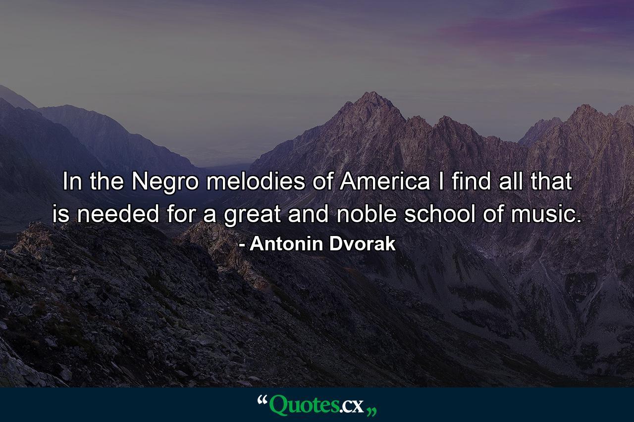 In the Negro melodies of America I find all that is needed for a great and noble school of music. - Quote by Antonin Dvorak