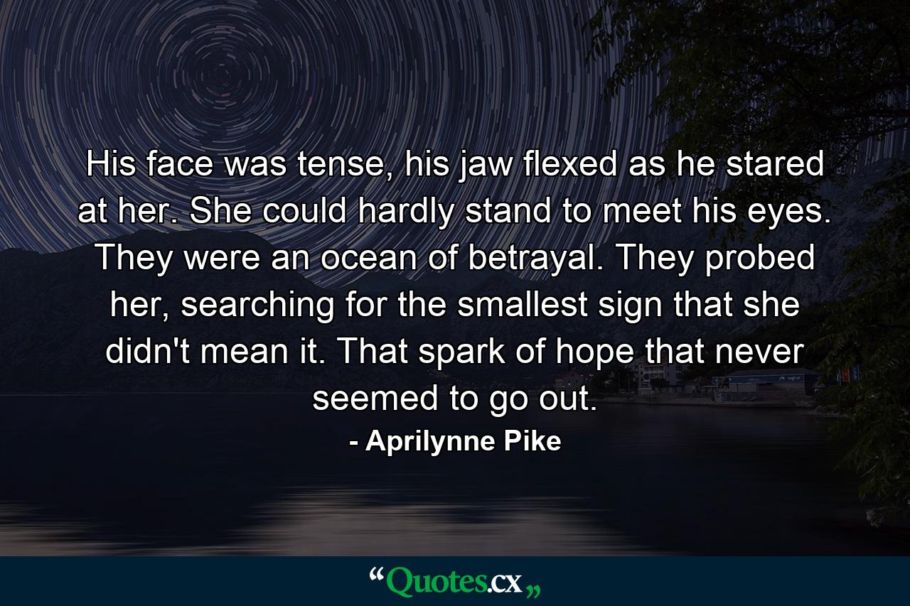 His face was tense, his jaw flexed as he stared at her. She could hardly stand to meet his eyes. They were an ocean of betrayal. They probed her, searching for the smallest sign that she didn't mean it. That spark of hope that never seemed to go out. - Quote by Aprilynne Pike