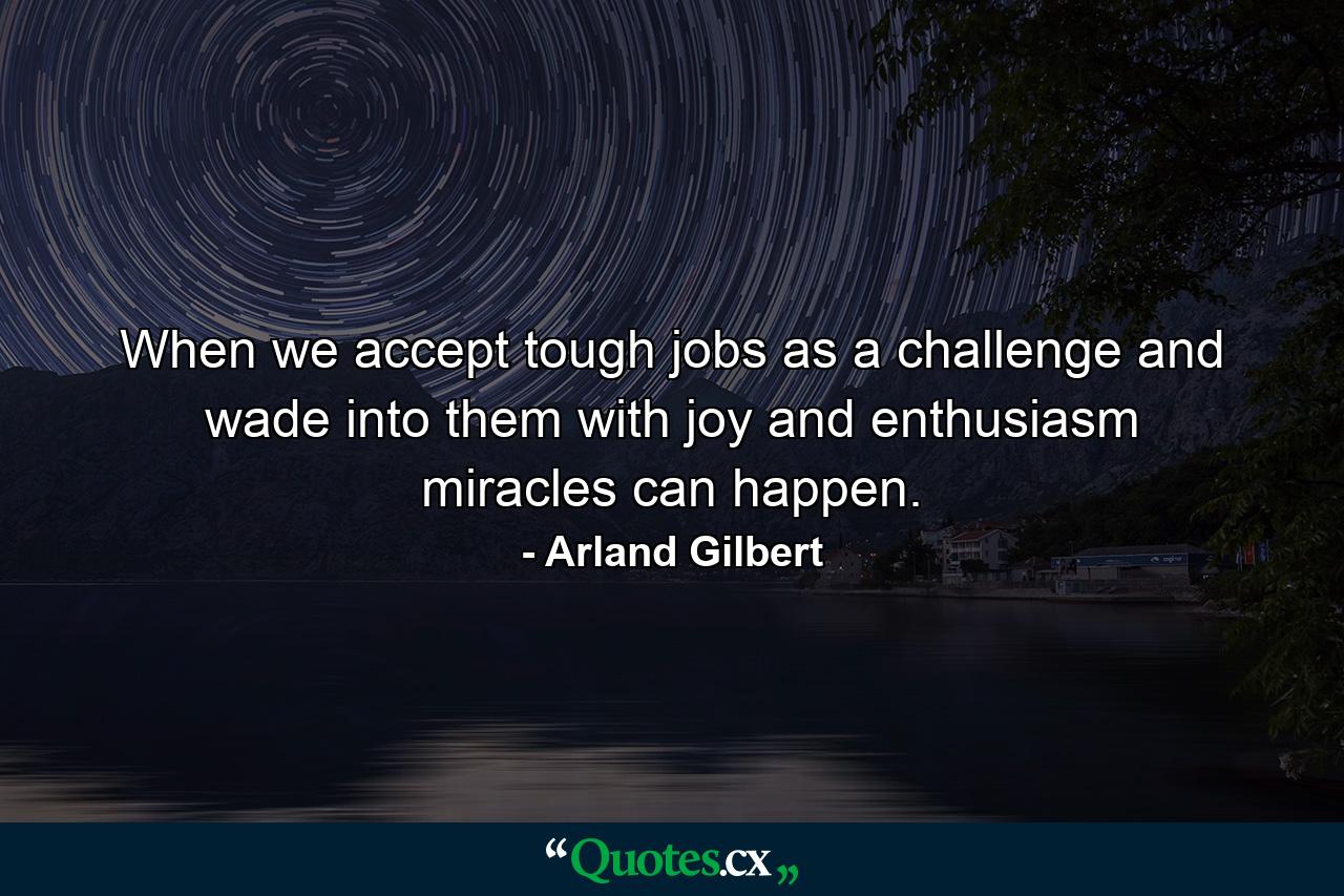 When we accept tough jobs as a challenge and wade into them with joy and enthusiasm  miracles can happen. - Quote by Arland Gilbert