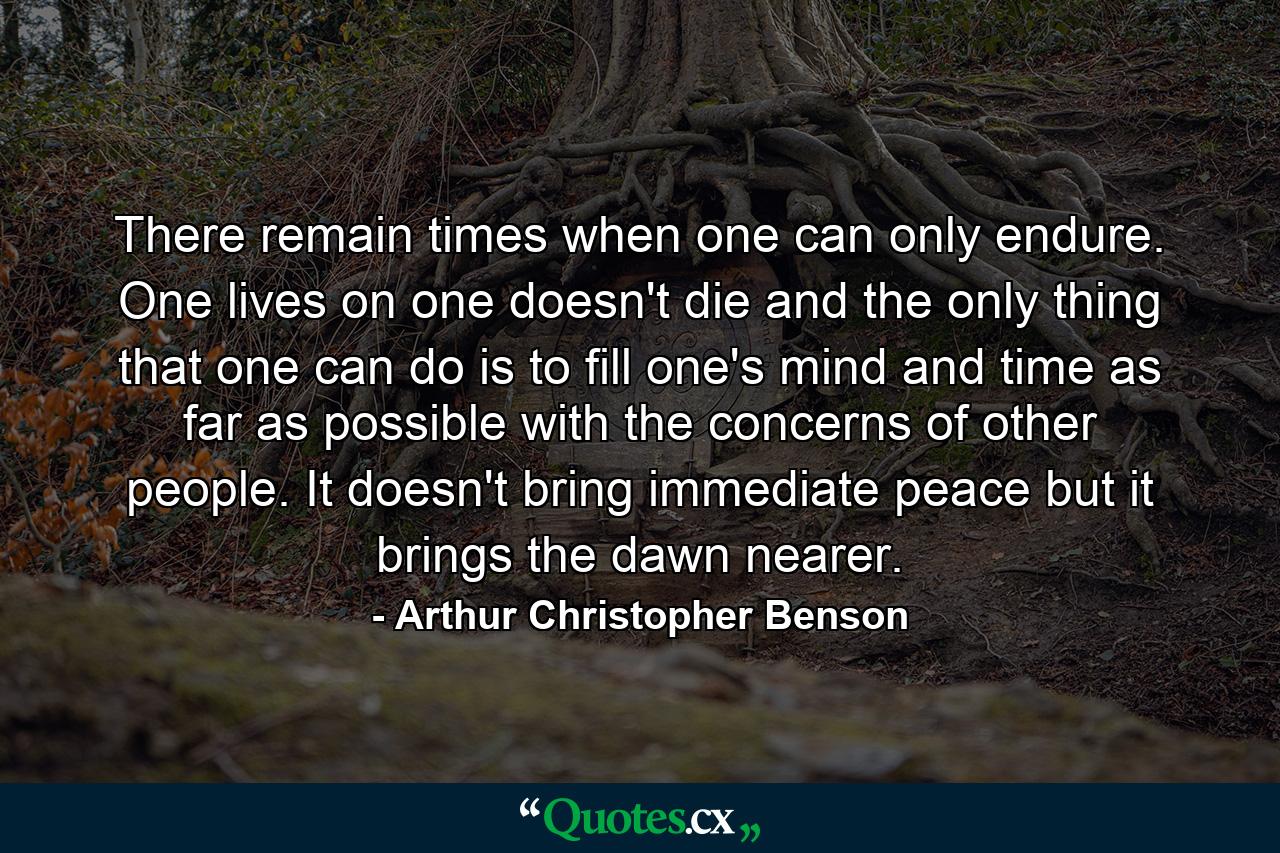 There remain times when one can only endure. One lives on  one doesn't die  and the only thing that one can do  is to fill one's mind and time as far as possible with the concerns of other people. It doesn't bring immediate peace  but it brings the dawn nearer. - Quote by Arthur Christopher Benson