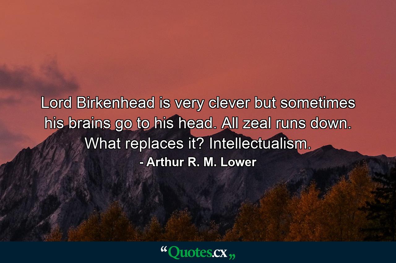 Lord Birkenhead is very clever but sometimes his brains go to his head. All zeal runs down. What replaces it? Intellectualism. - Quote by Arthur R. M. Lower