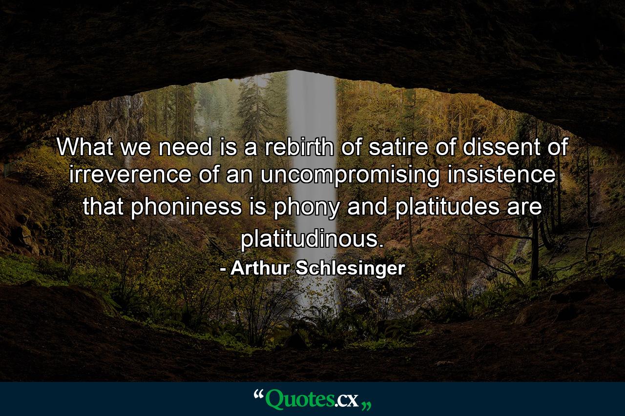 What we need is a rebirth of satire  of dissent  of irreverence  of an uncompromising insistence that phoniness is phony and platitudes are platitudinous. - Quote by Arthur Schlesinger