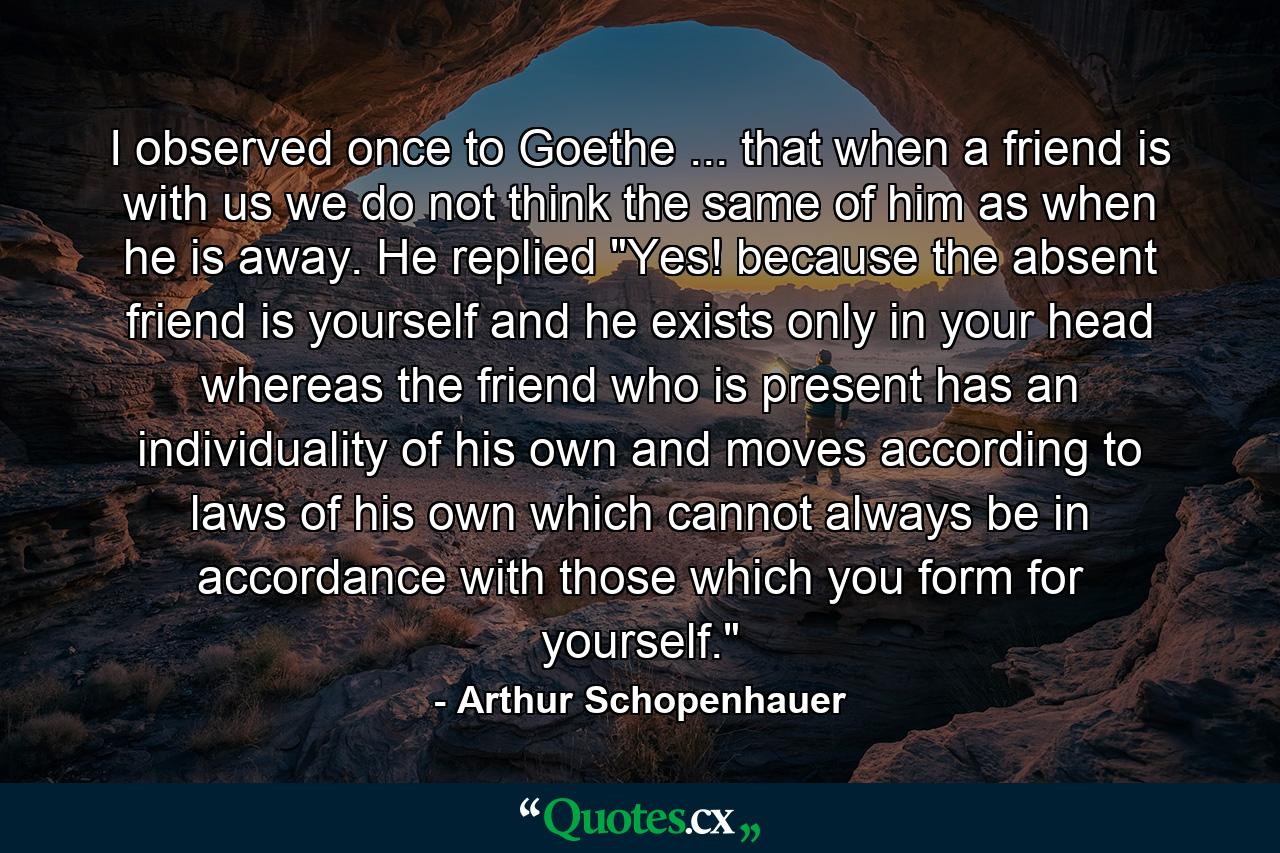 I observed once to Goethe ... that when a friend is with us we do not think the same of him as when he is away. He replied  