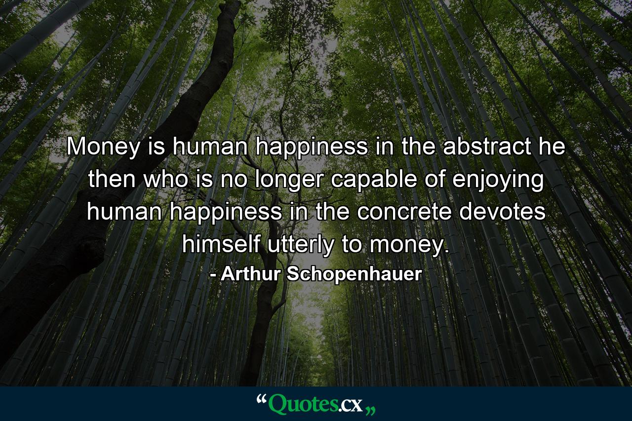 Money is human happiness in the abstract  he  then  who is no longer capable of enjoying human happiness in the concrete devotes himself utterly to money. - Quote by Arthur Schopenhauer