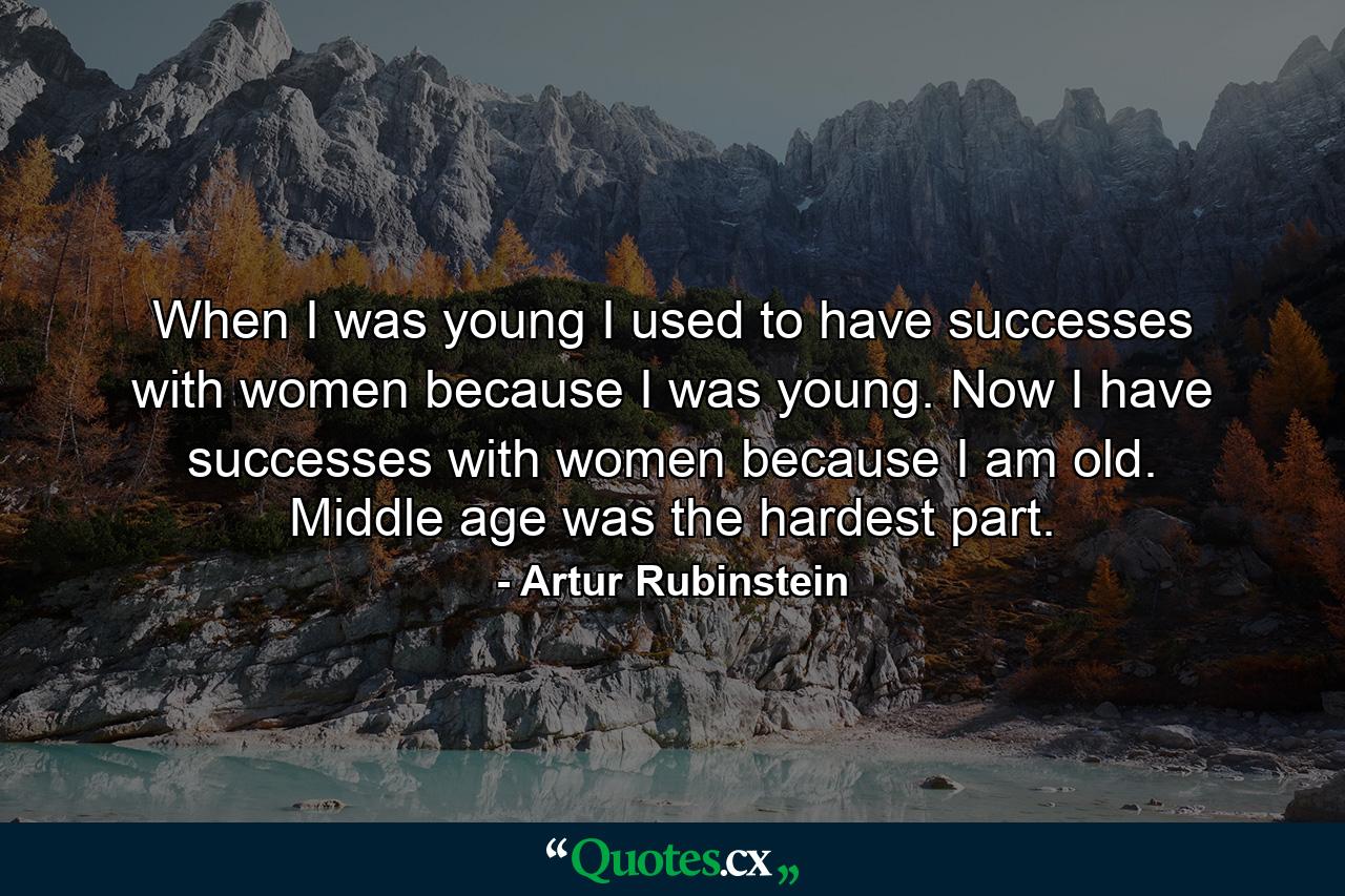 When I was young  I used to have successes with women because I was young. Now I have successes with women because I am old. Middle age was the hardest part. - Quote by Artur Rubinstein