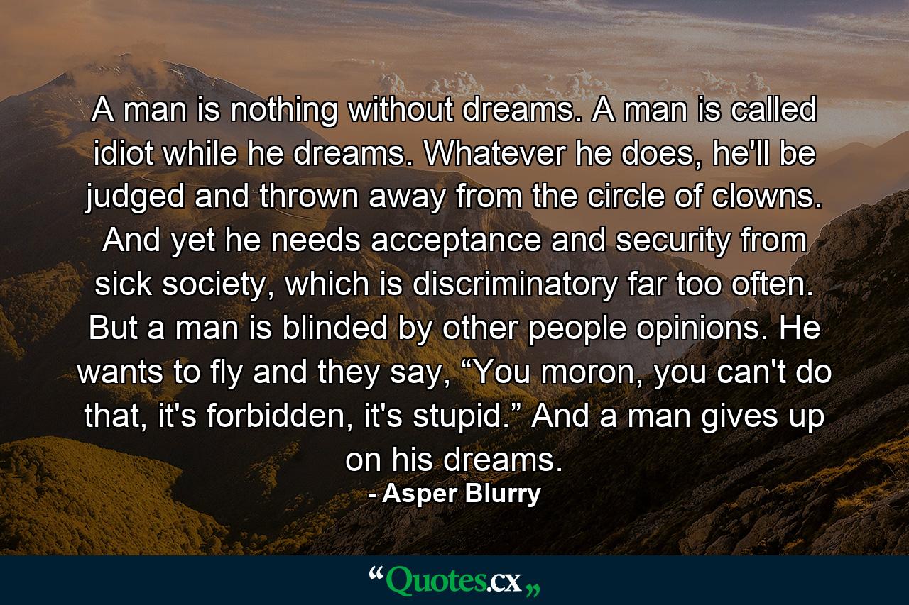 A man is nothing without dreams. A man is called idiot while he dreams. Whatever he does, he'll be judged and thrown away from the circle of clowns. And yet he needs acceptance and security from sick society, which is discriminatory far too often. But a man is blinded by other people opinions. He wants to fly and they say, “You moron, you can't do that, it's forbidden, it's stupid.” And a man gives up on his dreams. - Quote by Asper Blurry