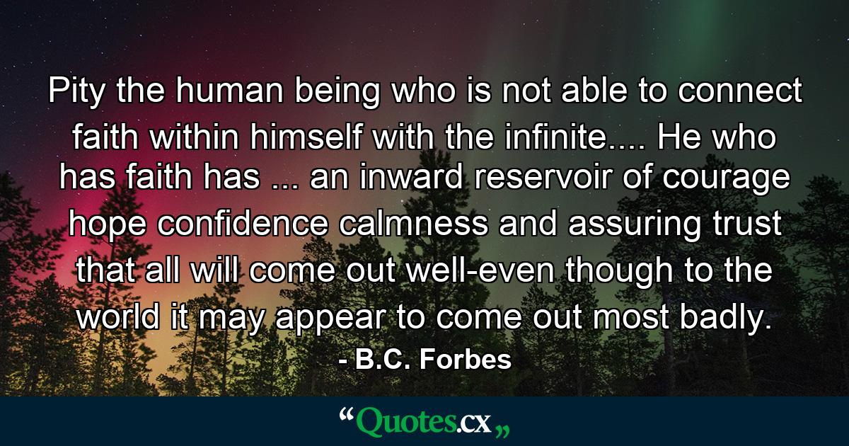 Pity the human being who is not able to connect faith within himself with the infinite.... He who has faith has ... an inward reservoir of courage  hope  confidence  calmness  and assuring trust that all will come out well-even though to the world it may appear to come out most badly. - Quote by B.C. Forbes