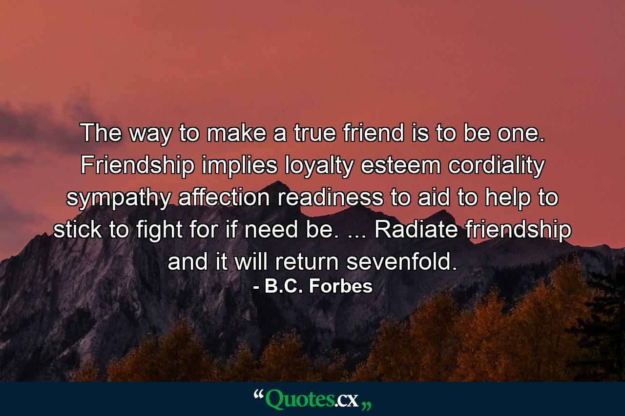 The way to make a true friend is to be one. Friendship implies loyalty  esteem  cordiality  sympathy  affection  readiness to aid  to help  to stick  to fight for  if need be. ... Radiate friendship and it will return sevenfold. - Quote by B.C. Forbes