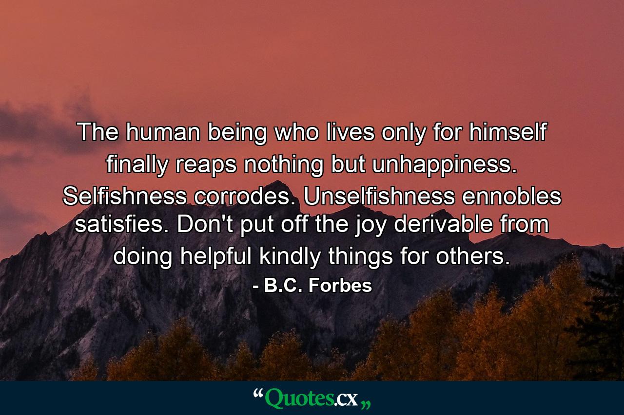 The human being who lives only for himself finally reaps nothing but unhappiness. Selfishness corrodes. Unselfishness ennobles  satisfies. Don't put off the joy derivable from doing helpful  kindly things for others. - Quote by B.C. Forbes