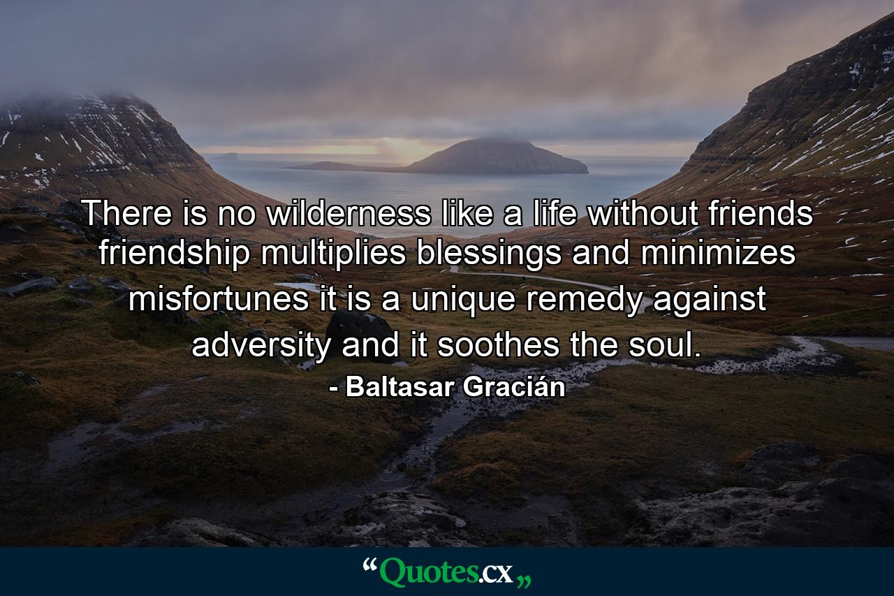 There is no wilderness like a life without friends  friendship multiplies blessings and minimizes misfortunes  it is a unique remedy against adversity  and it soothes the soul. - Quote by Baltasar Gracián