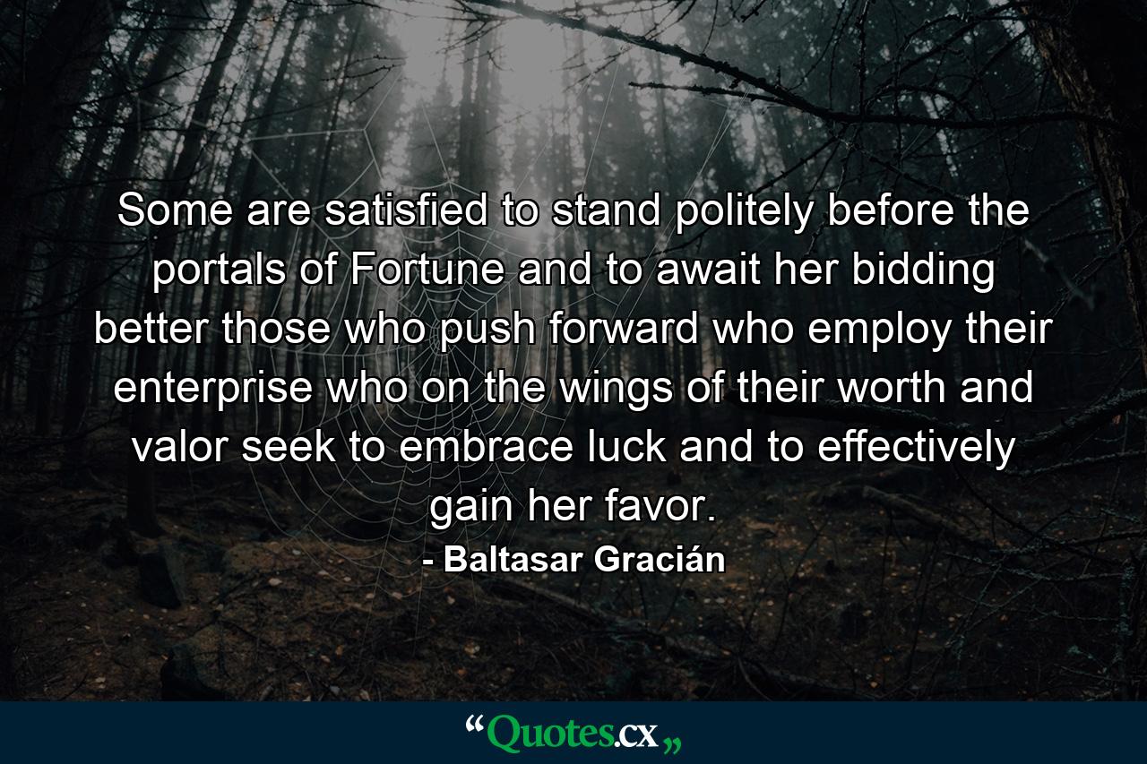 Some are satisfied to stand politely before the portals of Fortune and to await her bidding  better those who push forward  who employ their enterprise  who on the wings of their worth and valor seek to embrace luck  and to effectively gain her favor. - Quote by Baltasar Gracián