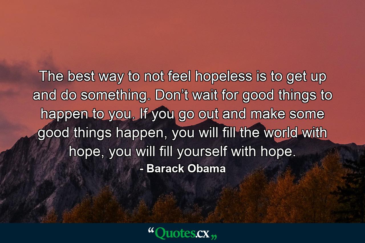 The best way to not feel hopeless is to get up and do something. Don’t wait for good things to happen to you. If you go out and make some good things happen, you will fill the world with hope, you will fill yourself with hope. - Quote by Barack Obama