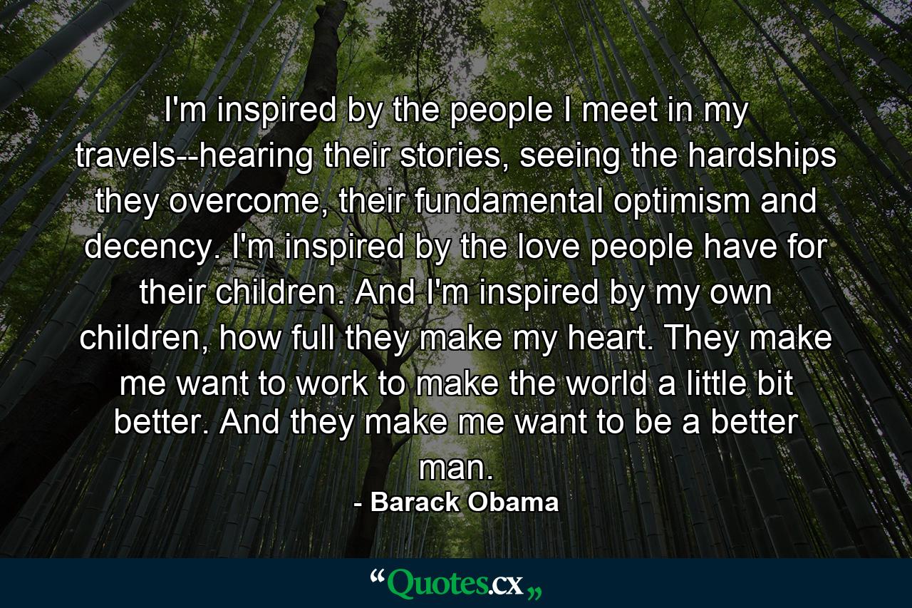 I'm inspired by the people I meet in my travels--hearing their stories, seeing the hardships they overcome, their fundamental optimism and decency. I'm inspired by the love people have for their children. And I'm inspired by my own children, how full they make my heart. They make me want to work to make the world a little bit better. And they make me want to be a better man. - Quote by Barack Obama